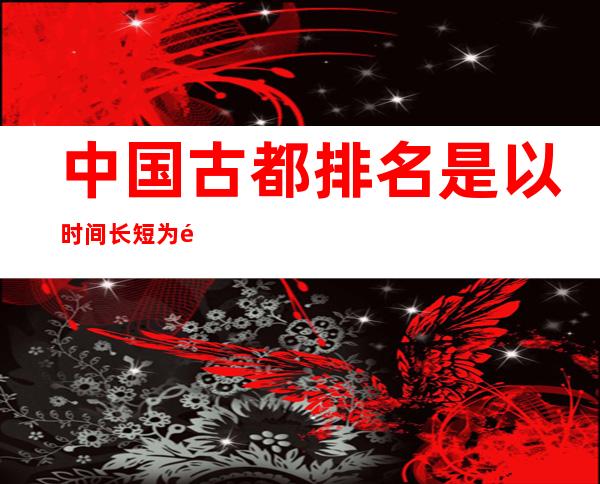 中国古都排名是以时间长短为顺序吗?（中国古都排名第一的为什么是洛阳）