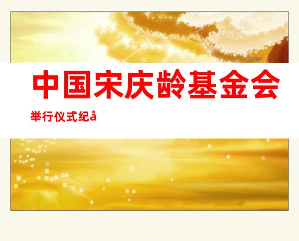 中国宋庆龄基金会举行仪式纪念宋庆龄同志诞辰130周年