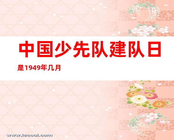 中国少先队建队日是1949年几月几日-中国少先队建队日手抄报文字内容