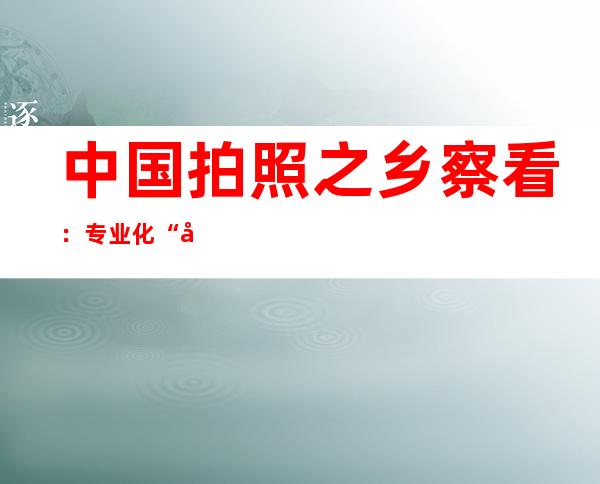 中国拍照之乡察看：专业化“出圈” 年青化“破圈”