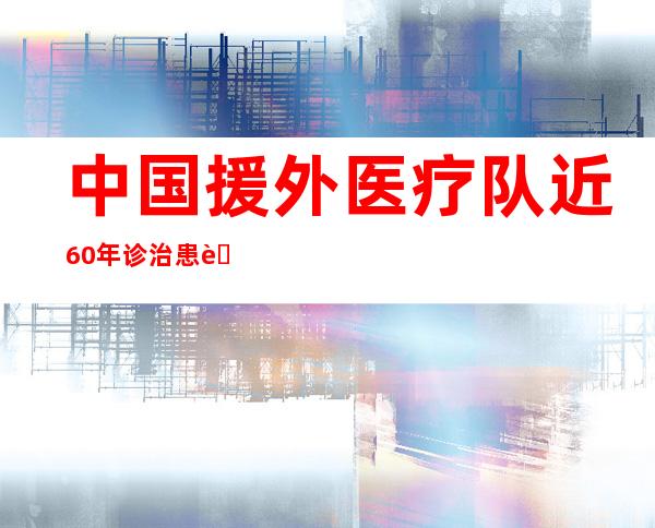 中国援外医疗队近60年诊治患者2.9亿人次