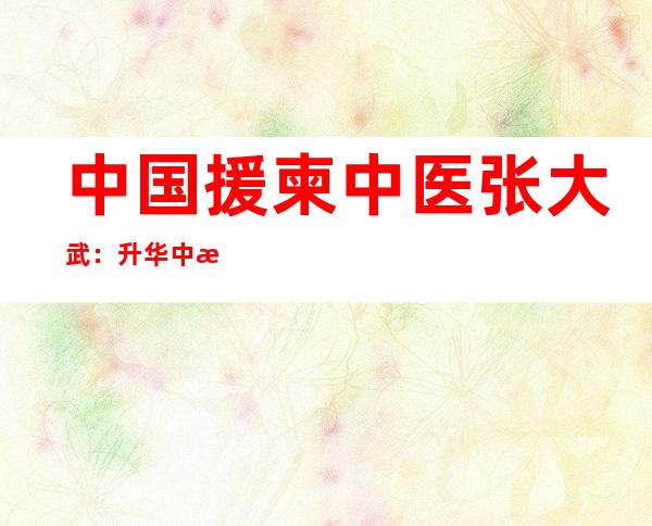 中国援柬中医张大武：升华中柬医患友谊的“关键钥匙”