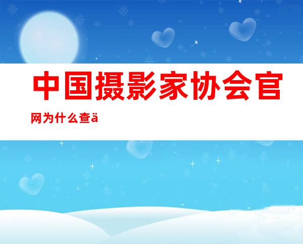 中国摄影家协会官网为什么查不到会员（中国摄影家协会官网会员申报查询）