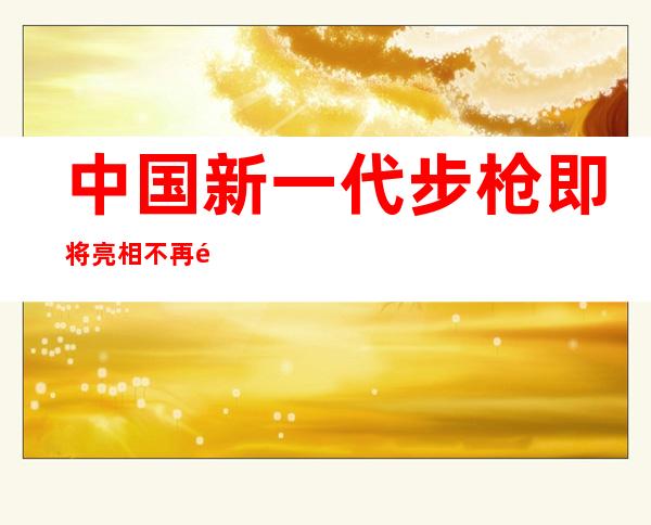 中国新一代步枪即将亮相 不再采用无托结构淘汰95式