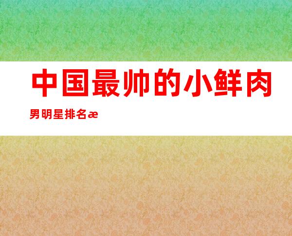 中国最帅的小鲜肉男明星排名 没有你家的爱豆