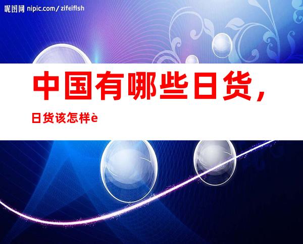 中国有哪些日货，日货该怎样辨别真假的呢，为什么日货那么贵呢？  　　