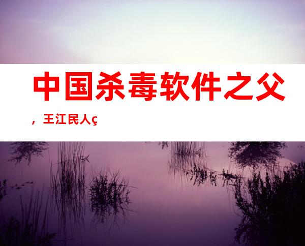 中国杀毒软件之父，王江民人物经历