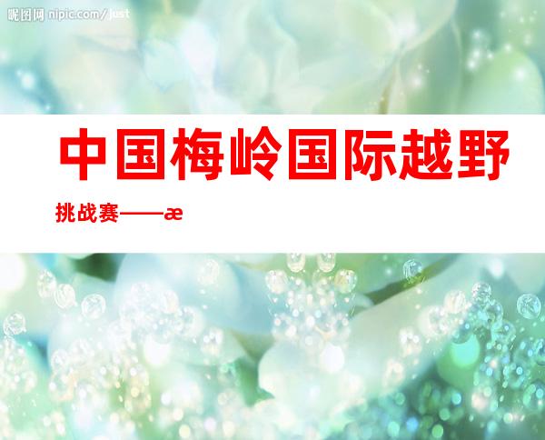 中国梅岭国际越野挑战赛——昆明100国际越野挑战赛