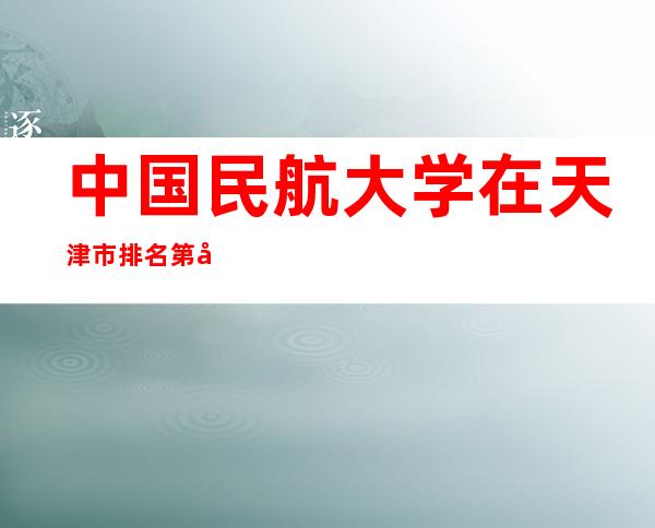 中国民航大学在天津市排名第几？2023天津市大学排名一览表