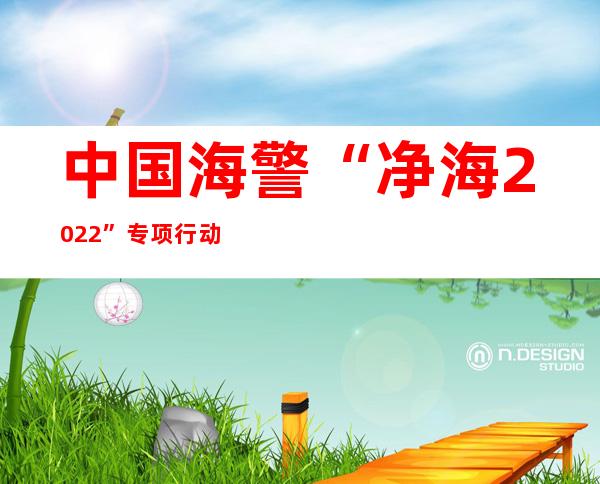 中国海警“净海2022”专项行动查获涉嫌走私案件471起 案值约21.8亿元