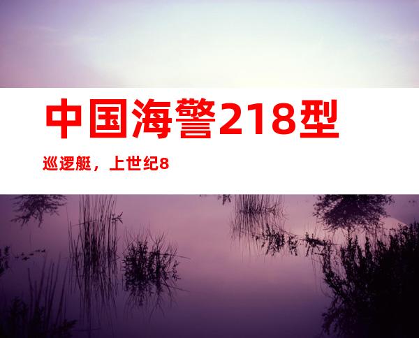 中国海警218型巡逻艇，上世纪80年代末90初定型的近海巡航执法的主力舰艇