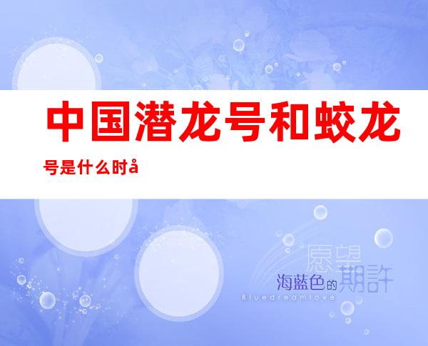 中国潜龙号和蛟龙号是什么时候生产的（中国潜龙保镖特卫培训基地简介）