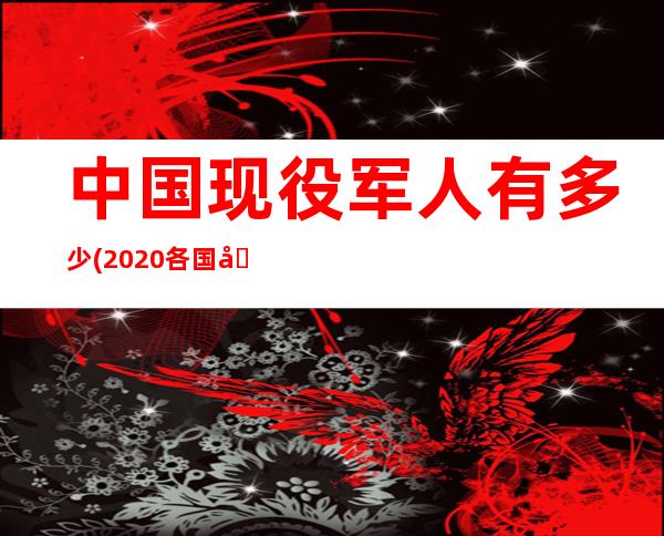 中国现役军人有多少(2020各国兵力人数排行榜)