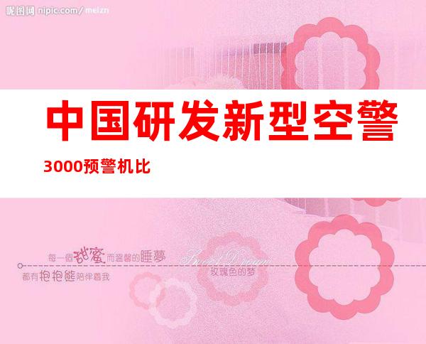 中国研发新型空警3000预警机 比空警2000有哪些改进