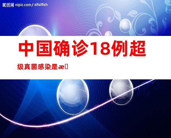 中国确诊18例超级真菌感染是怎样的具体情况是什么