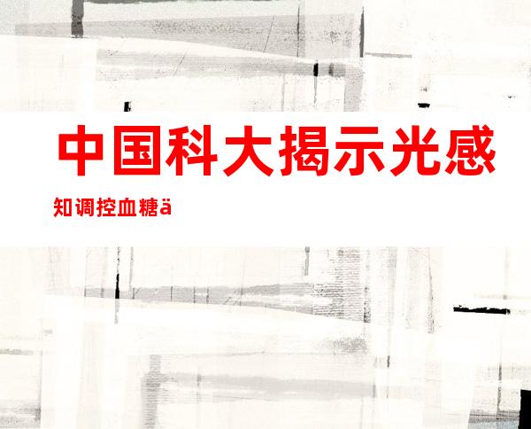 中国科大揭示光感知调控血糖代谢的神经机制