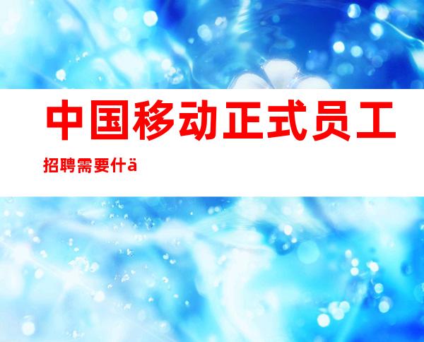 中国移动正式员工招聘需要什么专业的学历（中国移动招聘2023年秋季招聘）