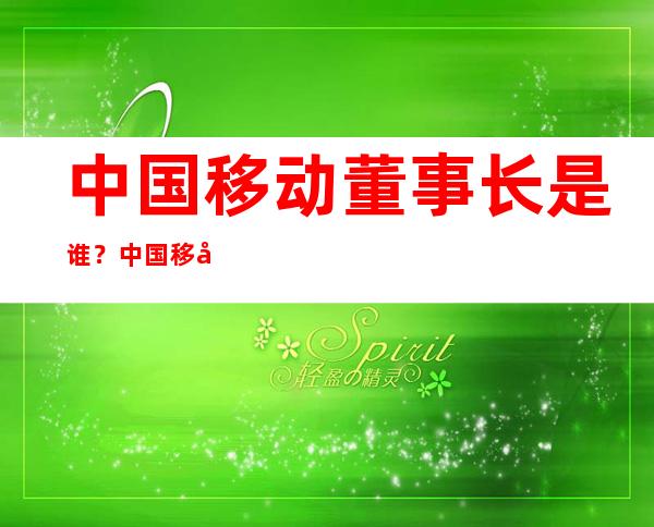 中国移动董事长是谁？中国移动董事长个人经历及其公司简介