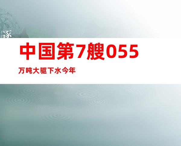 中国第7艘055万吨大驱下水 今年还将再下水1艘