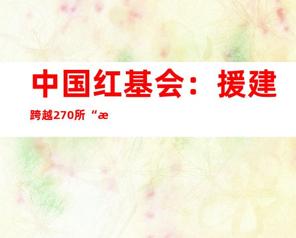 中国红基会：援建跨越270所“泛爱校医室”，培训校医等6300余名