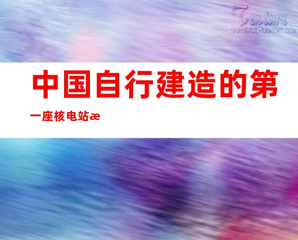 中国自行建造的第一座核电站是什么（我国自行设计的第一座核电站是什么）