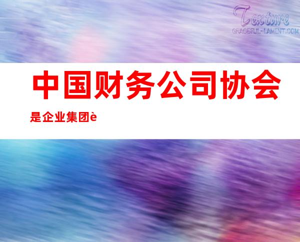 中国财务公司协会是企业集团财务公司的行业自律性组织（中国财务公司协会是什么的行业自律组织）