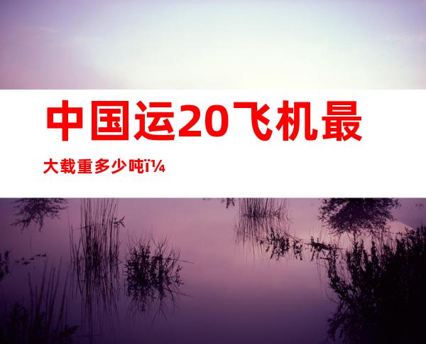 中国运20飞机最大载重多少吨（中国运20发动机是国产吗）