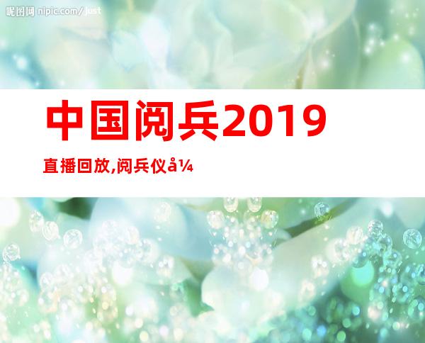 中国阅兵2019直播回放,阅兵仪式2019直播视频