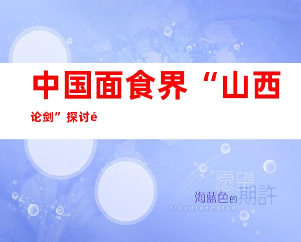 中国面食界“山西论剑” 探讨非遗面食未来