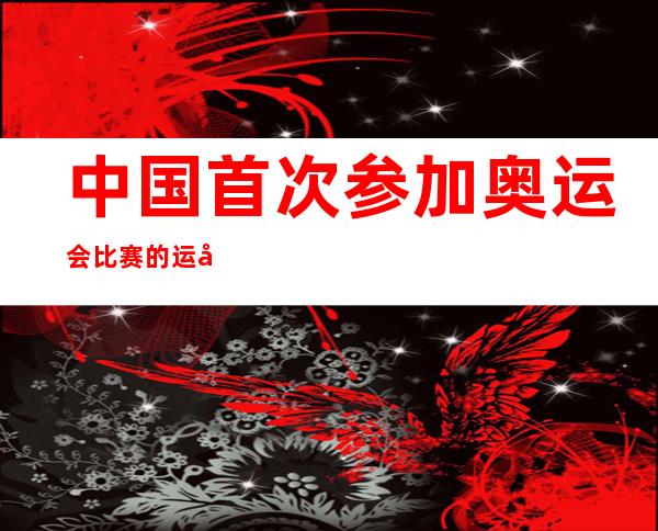 中国首次参加奥运会比赛的运动员是（中国首次参加奥运会是哪一年?）