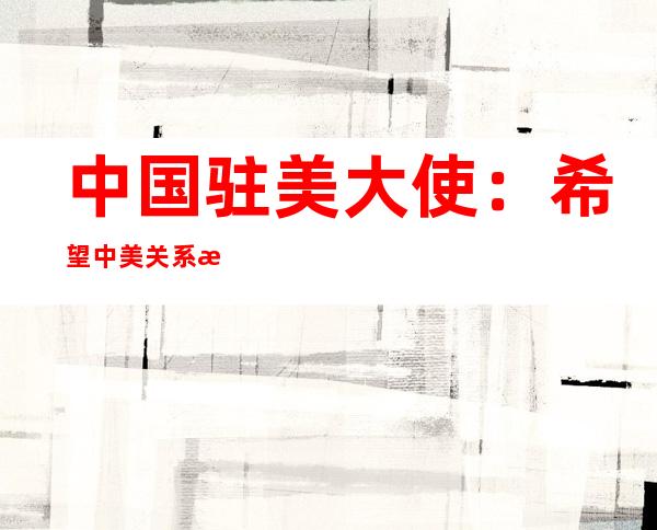 中国驻美大使：希望中美关系早日回到健康稳定发展的正确轨道