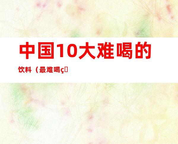 中国10大难喝的饮料（最难喝的饮料 10大）