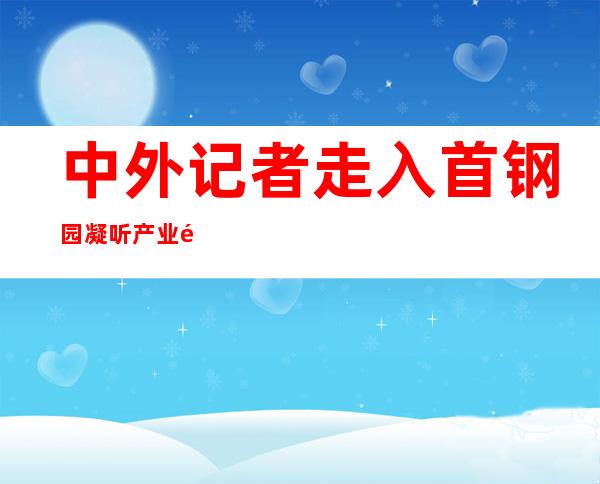 中外记者走入首钢园  凝听产业遗迹“从火到冰”的转型故事