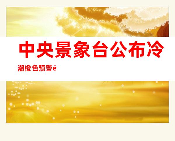 中央景象台公布冷潮橙色预警 部门地域降温幅度可达18℃以上