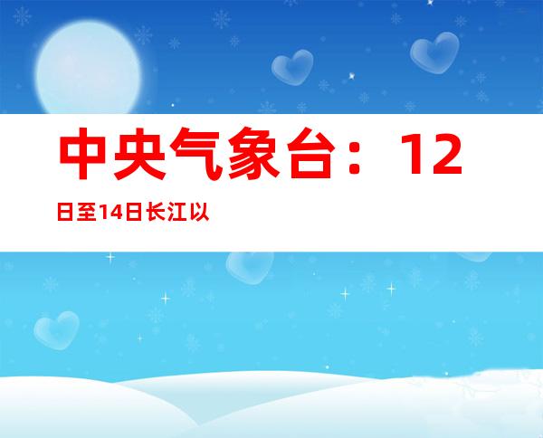 中央气象台：12日至14日长江以南地区将出现强降雨过程