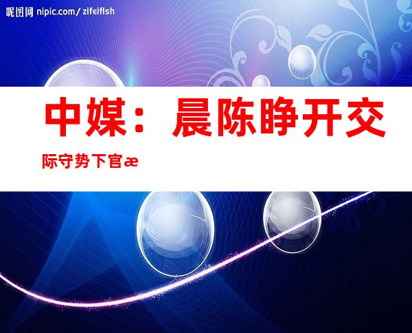 中媒：晨陈睁开 交际 守势 下官没访西欧 多国