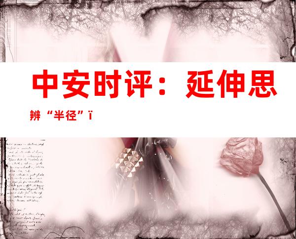 中安时评：延伸思辨“半径”，画出“好评中国”最美同心圆