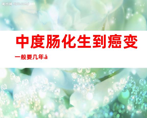 中度肠化生到癌变一般要几年——中度肠化是什么意思严重吗