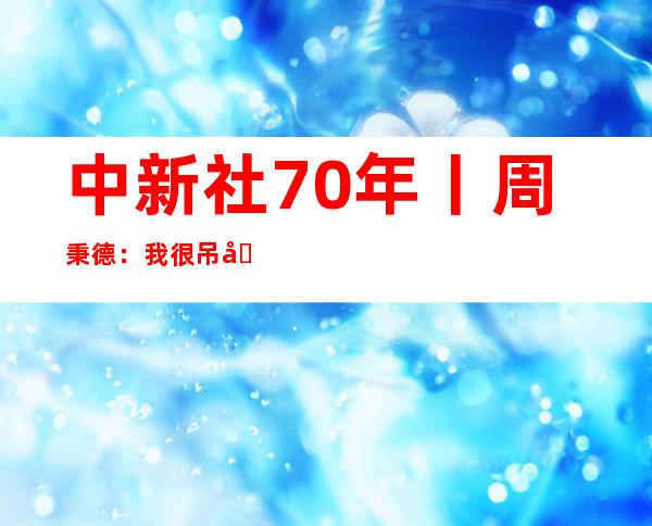 中新社70年丨周秉德：我很吊唁在中新社的日子