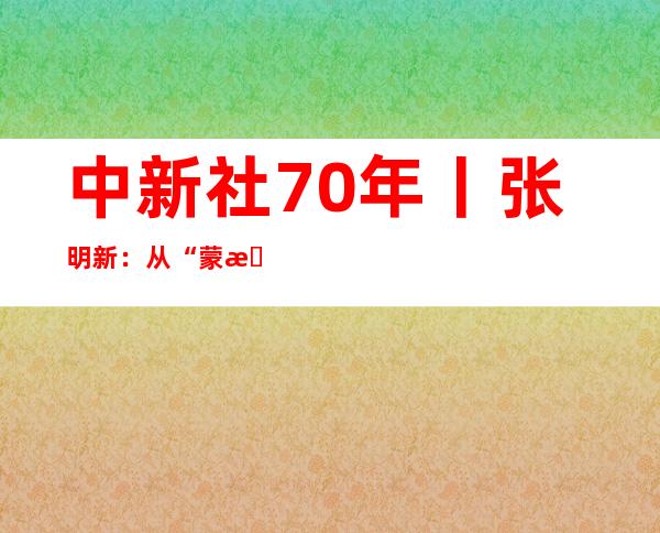 中新社70年丨张明新：从“蒙查查”到“中国新闻奖”!