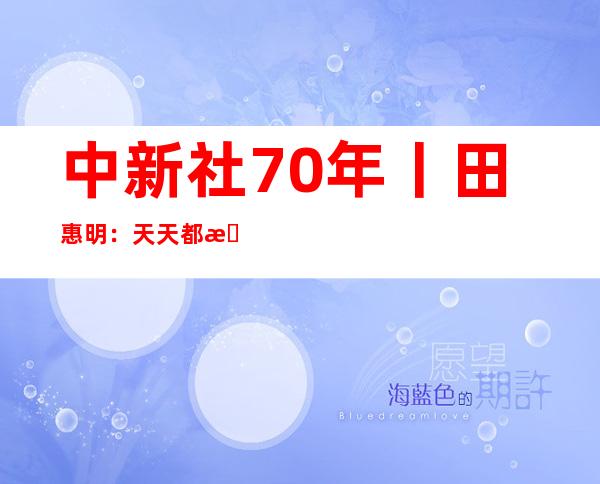 中新社70年丨田惠明：天天都有写不完的年夜新闻