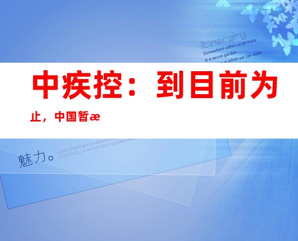 中疾控：到目前为止，中国暂没有监测发现XBB.1.5的本土病例