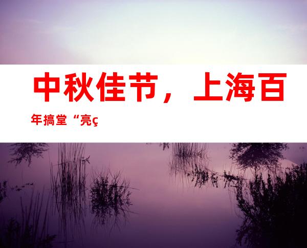 中秋佳节，上海百年搞堂“亮灯”了