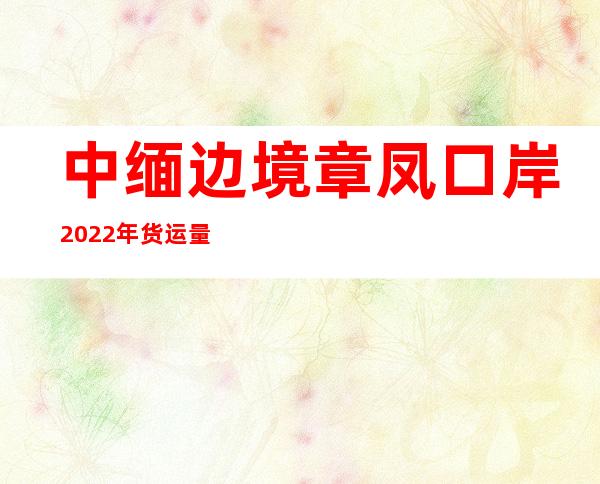 中缅边境章凤口岸2022年货运量突破68万吨