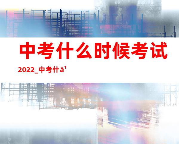 中考什么时候考试2022_中考什么时候考试2023