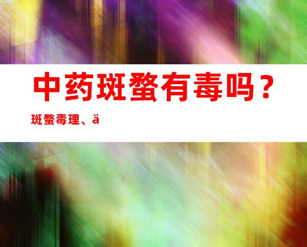 中药斑蝥有毒吗？斑蝥毒理、中毒量和中毒反应