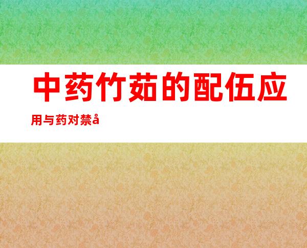 中药竹茹的配伍应用与药对禁忌_竹茹的性味归经功效作用