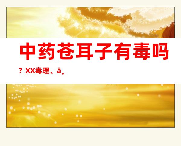 中药苍耳子有毒吗？XX毒理、中毒剂量与中毒反应