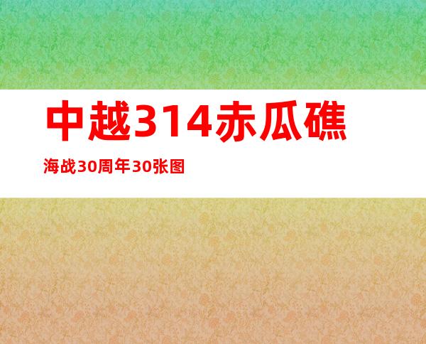 中越3.14赤瓜礁海战30周年 30张图带你回顾(图)