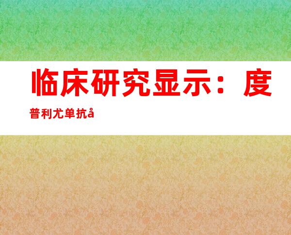 临床研究显示：度普利尤单抗可显著提高哮喘患者肺功能